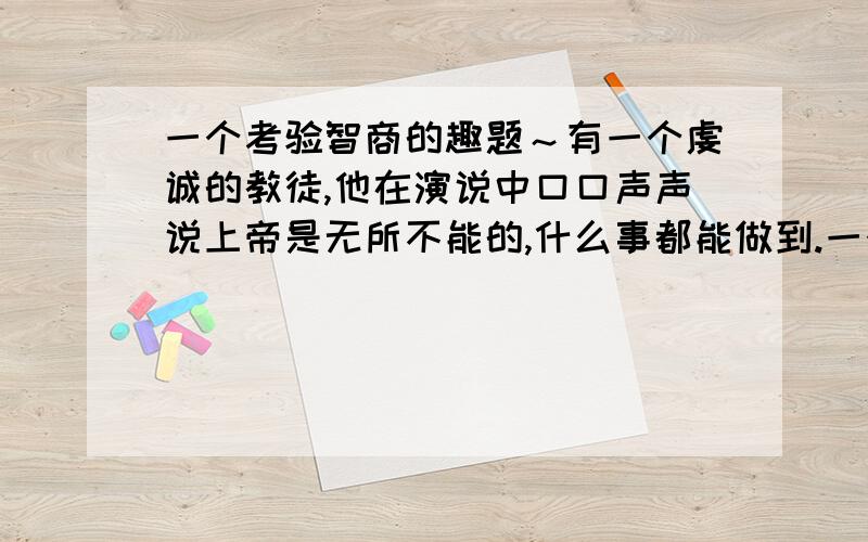 一个考验智商的趣题～有一个虔诚的教徒,他在演说中口口声声说上帝是无所不能的,什么事都能做到.一个过路人问了一句话,他顿时