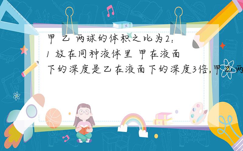 甲 乙 两球的体积之比为2：1 放在同种液体里 甲在液面下的深度是乙在液面下的深度3倍,甲乙两球浮力