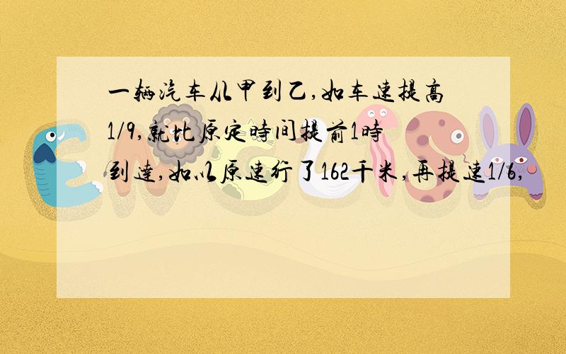 一辆汽车从甲到乙,如车速提高1/9,就比原定时间提前1时到达,如以原速行了162千米,再提速1/6,