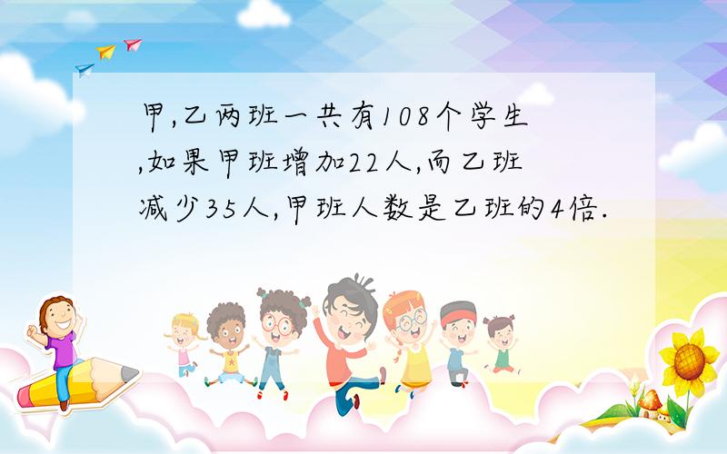 甲,乙两班一共有108个学生,如果甲班增加22人,而乙班减少35人,甲班人数是乙班的4倍.