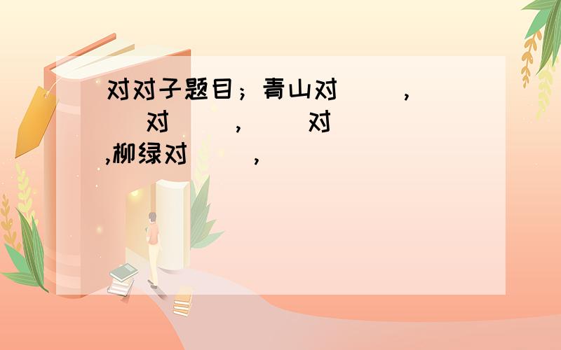 对对子题目；青山对（ ）,（ ）对（ ）,（ ）对（ ）,柳绿对（ ）,