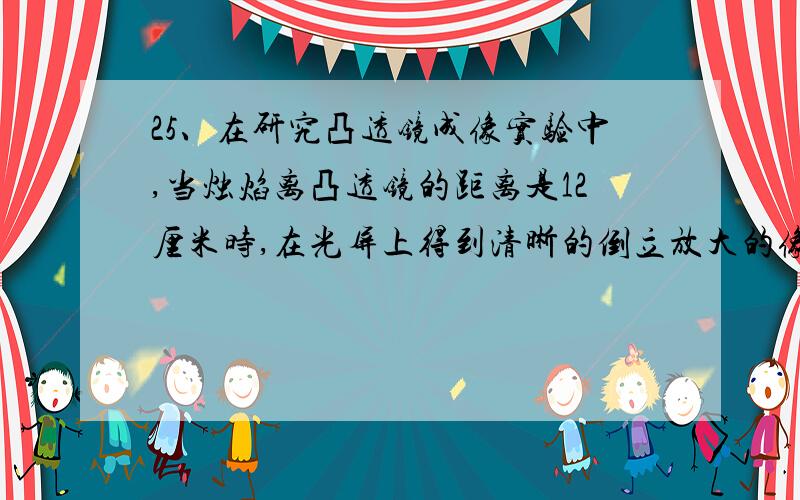 25、在研究凸透镜成像实验中,当烛焰离凸透镜的距离是12厘米时,在光屏上得到清晰的倒立放大的像,则当像离凸透镜的距离是1