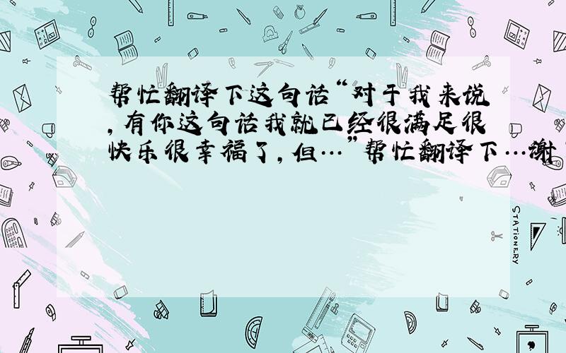 帮忙翻译下这句话“对于我来说,有你这句话我就已经很满足很快乐很幸福了,但…”帮忙翻译下…谢了…