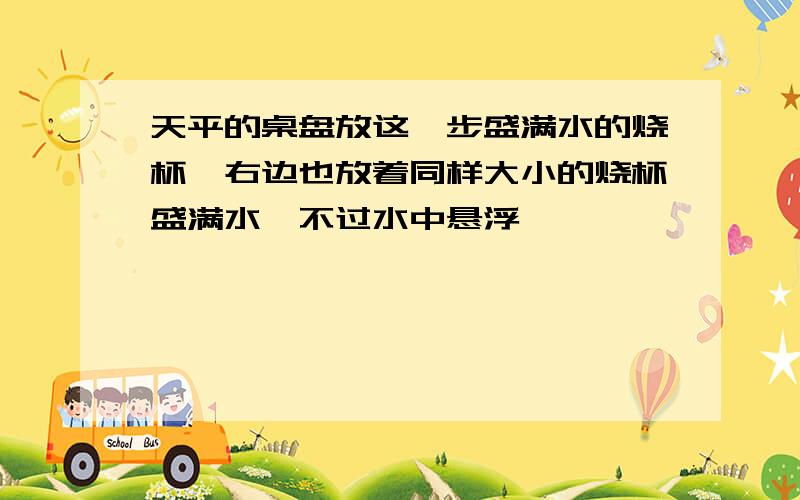 天平的桌盘放这一步盛满水的烧杯,右边也放着同样大小的烧杯盛满水,不过水中悬浮