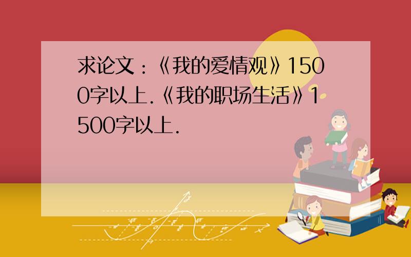 求论文：《我的爱情观》1500字以上.《我的职场生活》1500字以上.