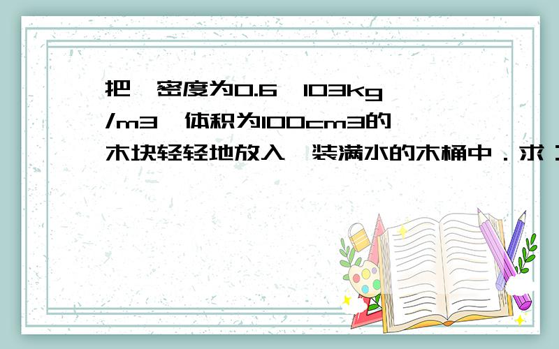 把一密度为0.6×103kg/m3、体积为100cm3的木块轻轻地放入一装满水的木桶中．求：