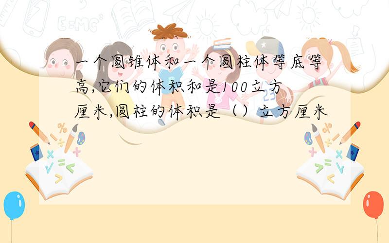 一个圆锥体和一个圆柱体等底等高,它们的体积和是100立方厘米,圆柱的体积是（）立方厘米