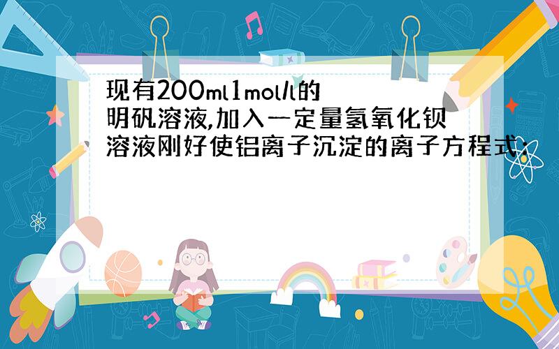 现有200ml1mol/l的明矾溶液,加入一定量氢氧化钡溶液刚好使铝离子沉淀的离子方程式：