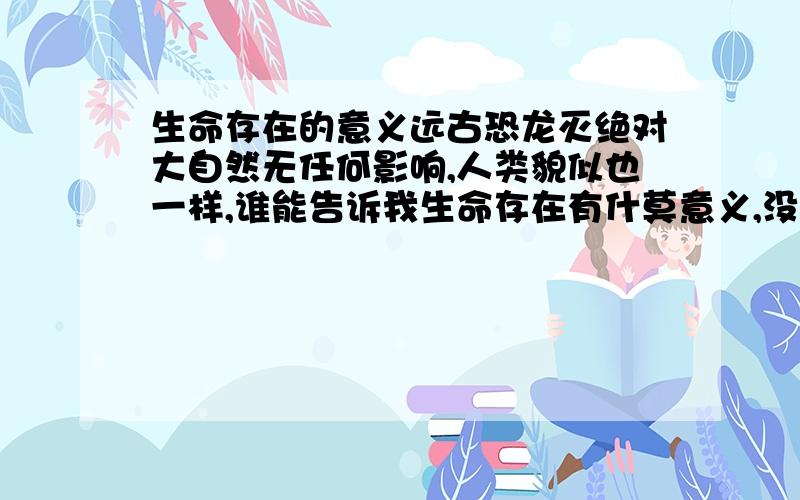 生命存在的意义远古恐龙灭绝对大自然无任何影响,人类貌似也一样,谁能告诉我生命存在有什莫意义,没有生命地球也一样转,时间也