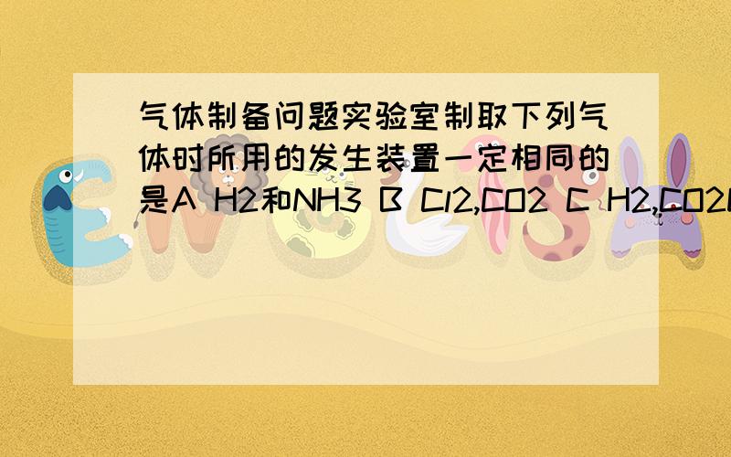 气体制备问题实验室制取下列气体时所用的发生装置一定相同的是A H2和NH3 B Cl2,CO2 C H2,CO2D Cl