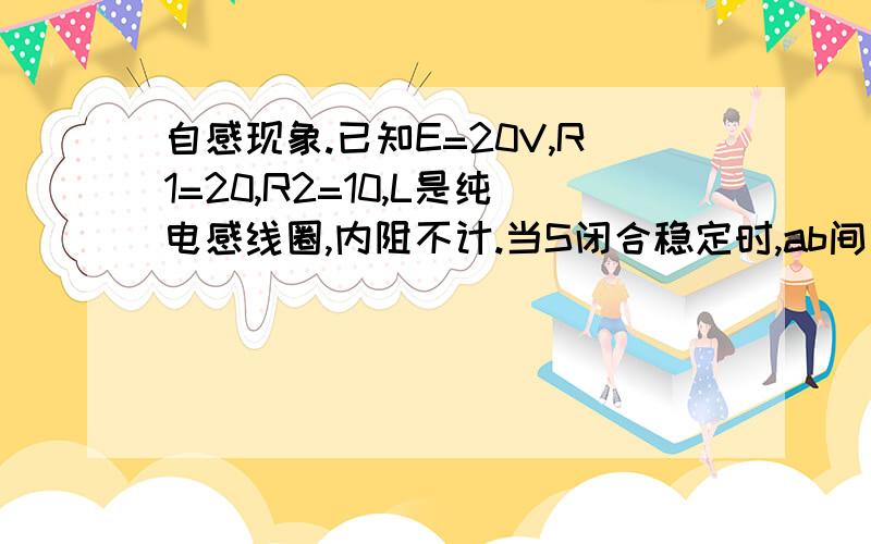 自感现象.已知E=20V,R1=20,R2=10,L是纯电感线圈,内阻不计.当S闭合稳定时,ab间电压为多少?再打开S的