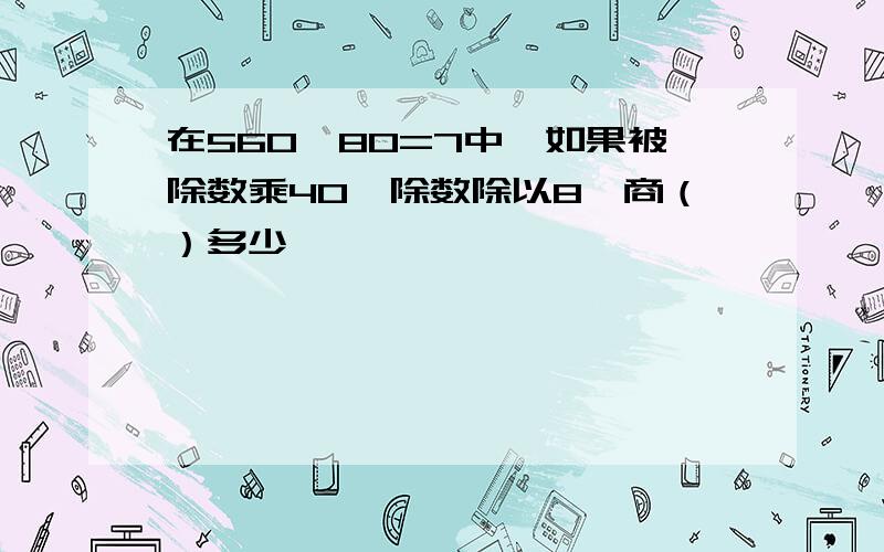 在560÷80=7中,如果被除数乘40,除数除以8,商（）多少