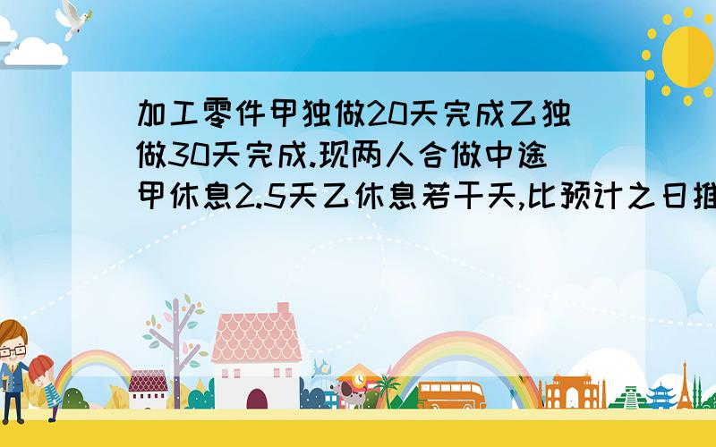 加工零件甲独做20天完成乙独做30天完成.现两人合做中途甲休息2.5天乙休息若干天,比预计之日推迟了2天乙休息多少天