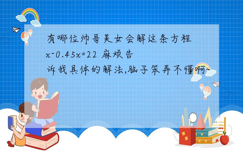 有哪位帅哥美女会解这条方程 x-0.45x=22 麻烦告诉我具体的解法,脑子笨弄不懂啊~