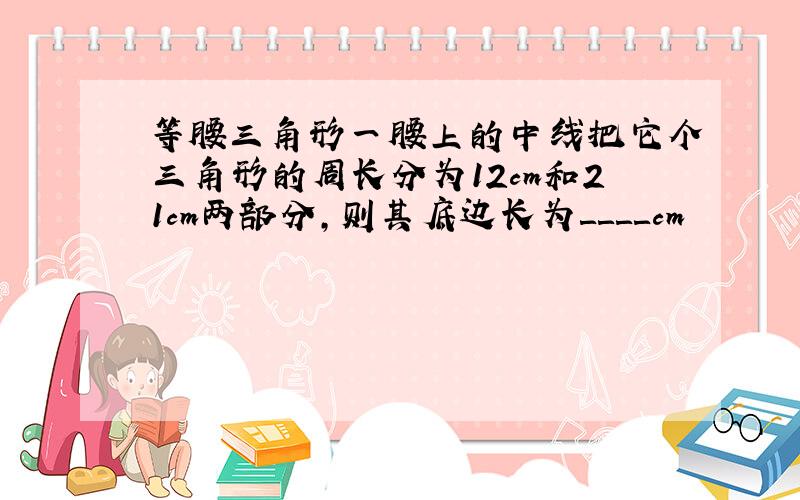 等腰三角形一腰上的中线把它个三角形的周长分为12cm和21cm两部分,则其底边长为＿＿＿＿cm