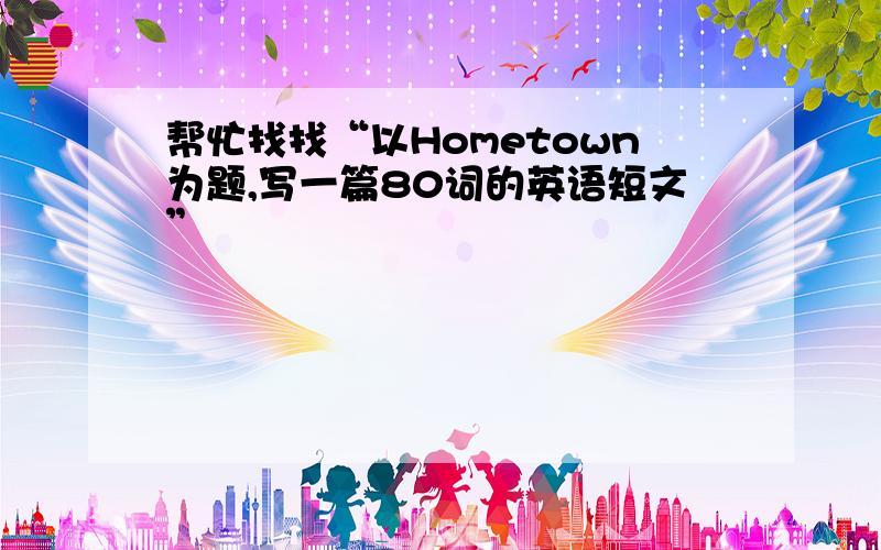 帮忙找找“以Hometown为题,写一篇80词的英语短文”