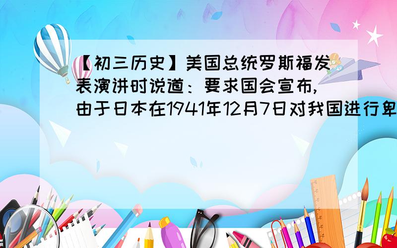 【初三历史】美国总统罗斯福发表演讲时说道：要求国会宣布,由于日本在1941年12月7日对我国进行卑鄙