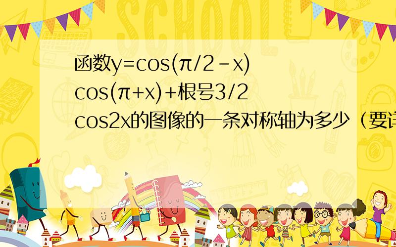 函数y=cos(π/2-x)cos(π+x)+根号3/2cos2x的图像的一条对称轴为多少（要详细过程)