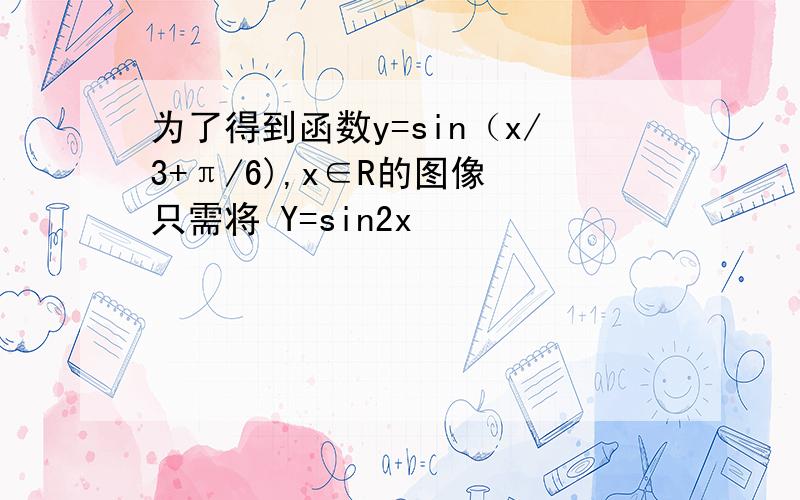 为了得到函数y=sin（x/3+π/6),x∈R的图像 只需将 Y=sin2x