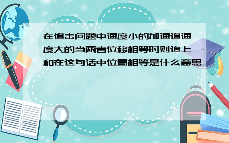 在追击问题中速度小的加速追速度大的当两者位移相等时则追上和在这句话中位置相等是什么意思