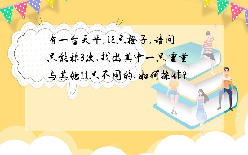 有一台天平,12只橙子,请问只能称3次,找出其中一只重量与其他11只不同的,如何操作?