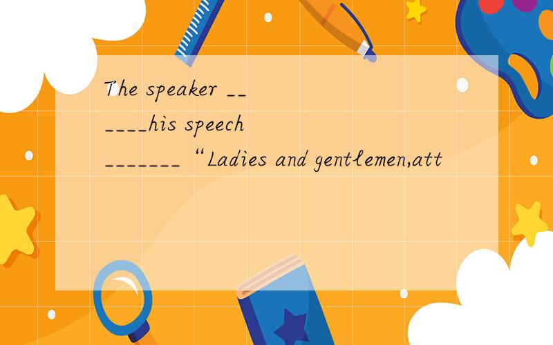 The speaker ______his speech_______“Ladies and gentlemen,att