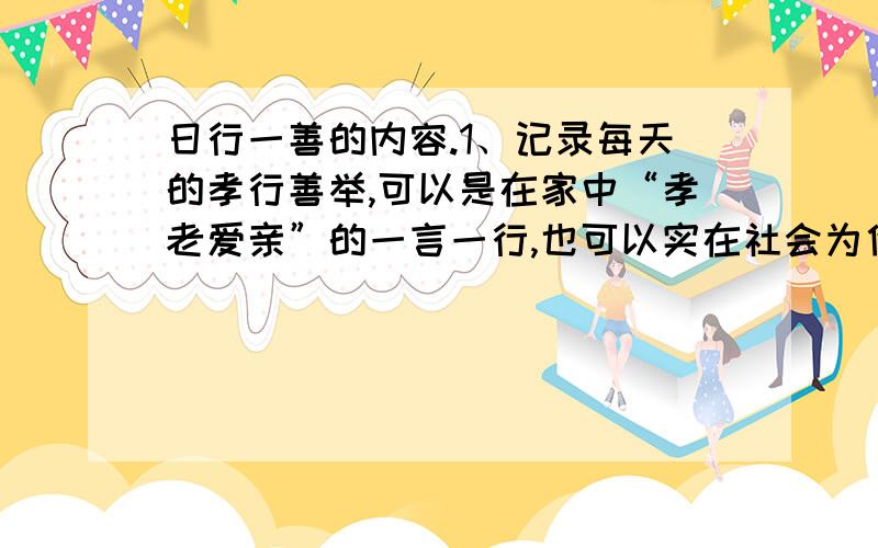 日行一善的内容.1、记录每天的孝行善举,可以是在家中“孝老爱亲”的一言一行,也可以实在社会为他人、为社区付出的点点滴滴.