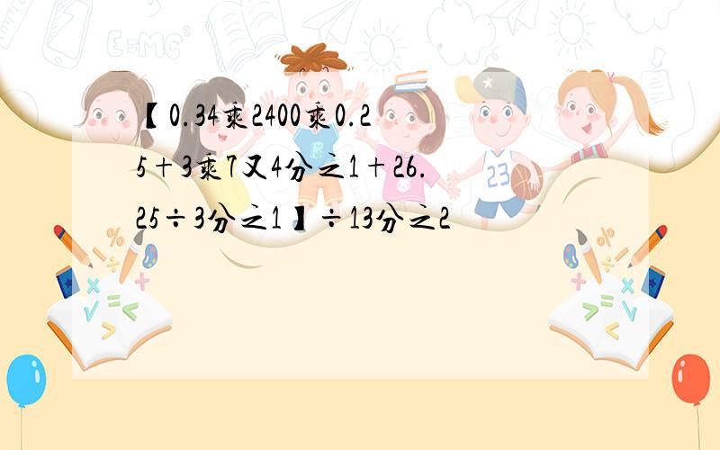 【0.34乘2400乘0.25+3乘7又4分之1+26.25÷3分之1】÷13分之2