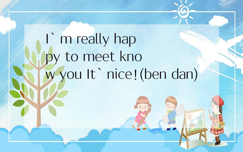 I`m really happy to meet know you It`nice!(ben dan)