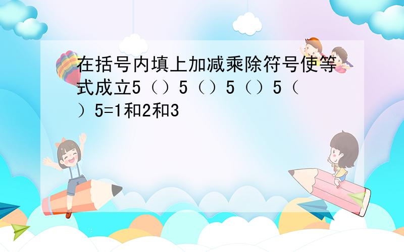 在括号内填上加减乘除符号使等式成立5（）5（）5（）5（）5=1和2和3