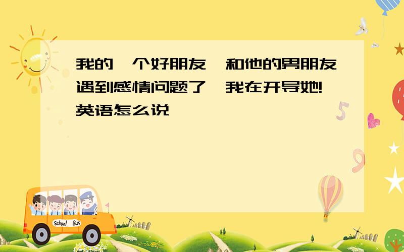 我的一个好朋友,和他的男朋友遇到感情问题了,我在开导她!英语怎么说