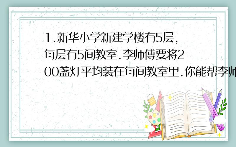 1.新华小学新建学楼有5层,每层有5间教室.李师傅要将200盏灯平均装在每间教室里.你能帮李师傅算出