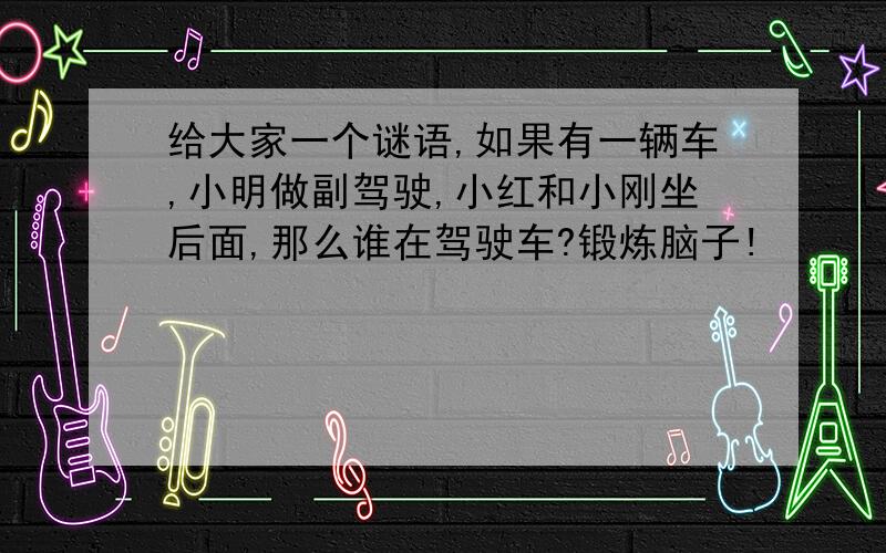 给大家一个谜语,如果有一辆车,小明做副驾驶,小红和小刚坐后面,那么谁在驾驶车?锻炼脑子!