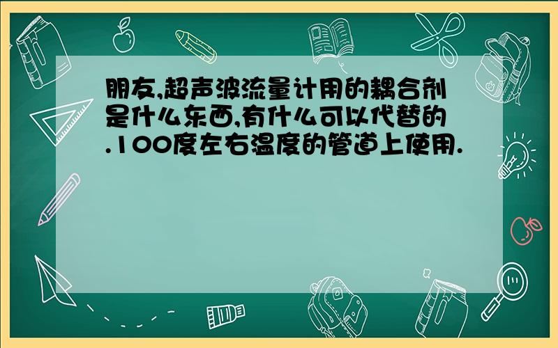 朋友,超声波流量计用的耦合剂是什么东西,有什么可以代替的.100度左右温度的管道上使用.