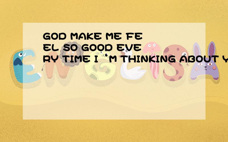 GOD MAKE ME FEEL SO GOOD EVERY TIME I‘M THINKING ABOUT YOU