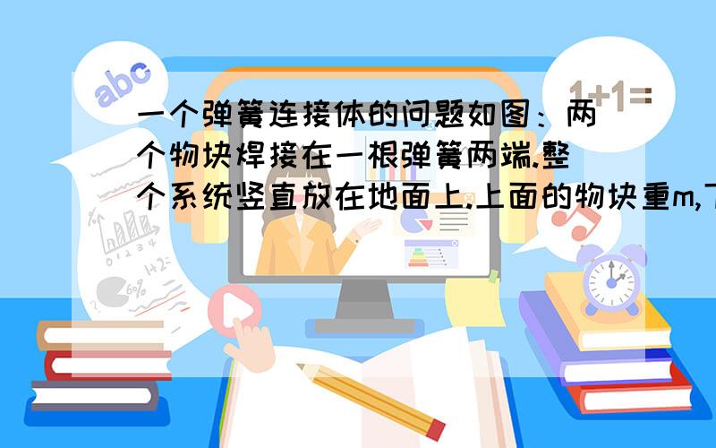 一个弹簧连接体的问题如图：两个物块焊接在一根弹簧两端.整个系统竖直放在地面上.上面的物块重m,下面的重M.问：再将上面的