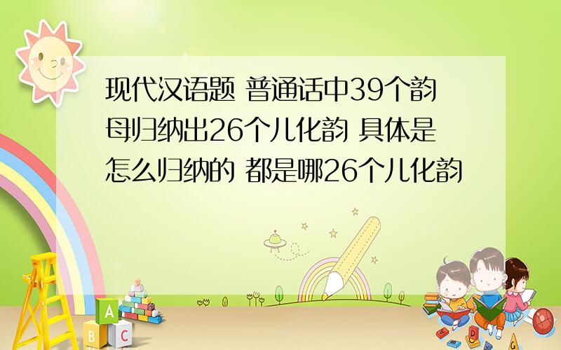 现代汉语题 普通话中39个韵母归纳出26个儿化韵 具体是怎么归纳的 都是哪26个儿化韵