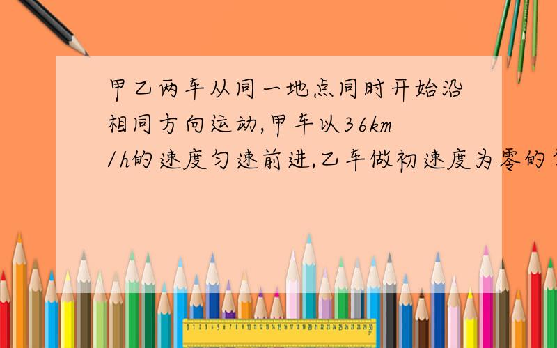 甲乙两车从同一地点同时开始沿相同方向运动,甲车以36km/h的速度匀速前进,乙车做初速度为零的匀加速直线运动,加速度为0