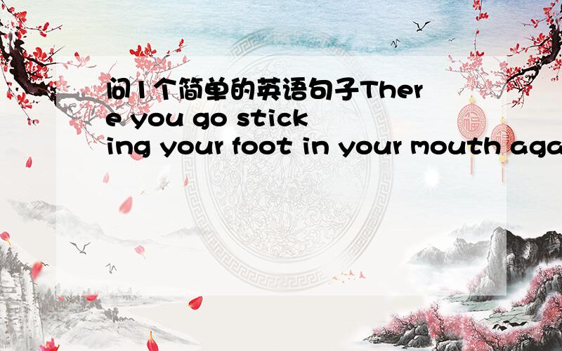 问1个简单的英语句子There you go sticking your foot in your mouth agai