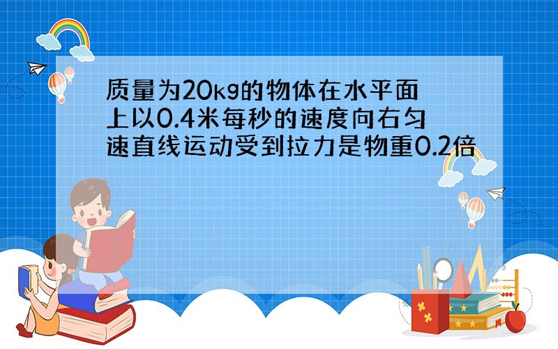 质量为20kg的物体在水平面上以0.4米每秒的速度向右匀速直线运动受到拉力是物重0.2倍