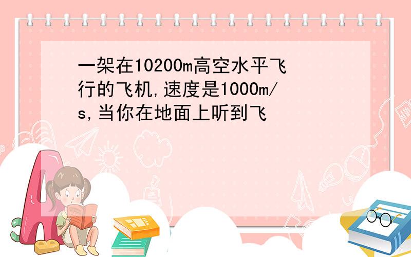 一架在10200m高空水平飞行的飞机,速度是1000m/s,当你在地面上听到飞