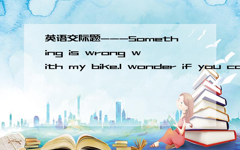 英语交际题---Something is wrong with my bike.I wonder if you coul