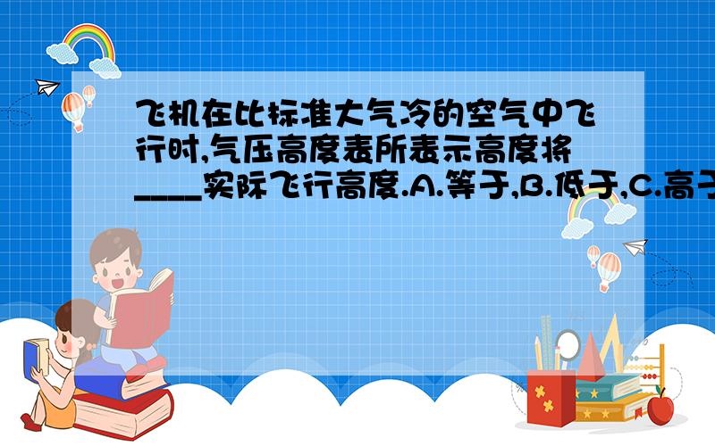 飞机在比标准大气冷的空气中飞行时,气压高度表所表示高度将____实际飞行高度.A.等于,B.低于,C.高于