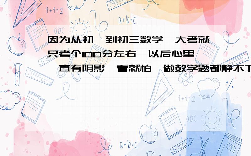 因为从初一到初三数学一大考就只考个100分左右,以后心里一直有阴影一看就怕,做数学题都静不下来,请问我还有救么?