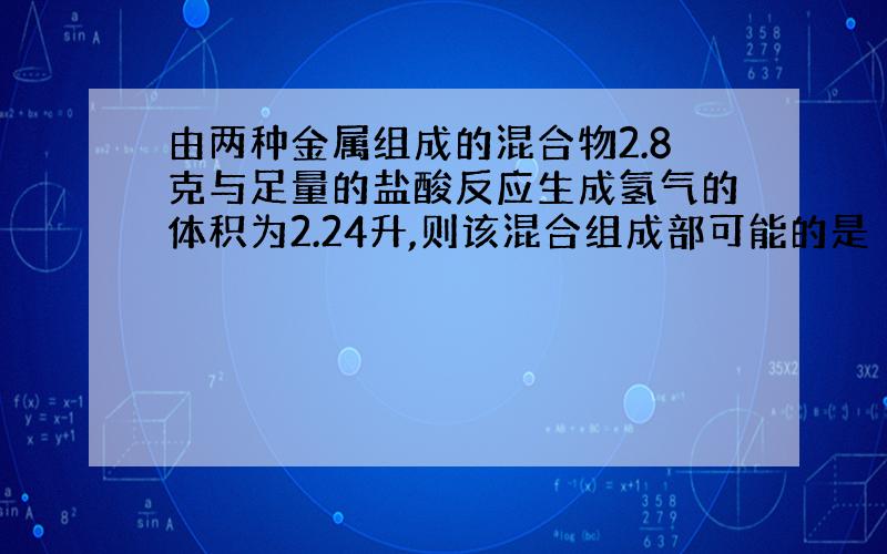 由两种金属组成的混合物2.8克与足量的盐酸反应生成氢气的体积为2.24升,则该混合组成部可能的是