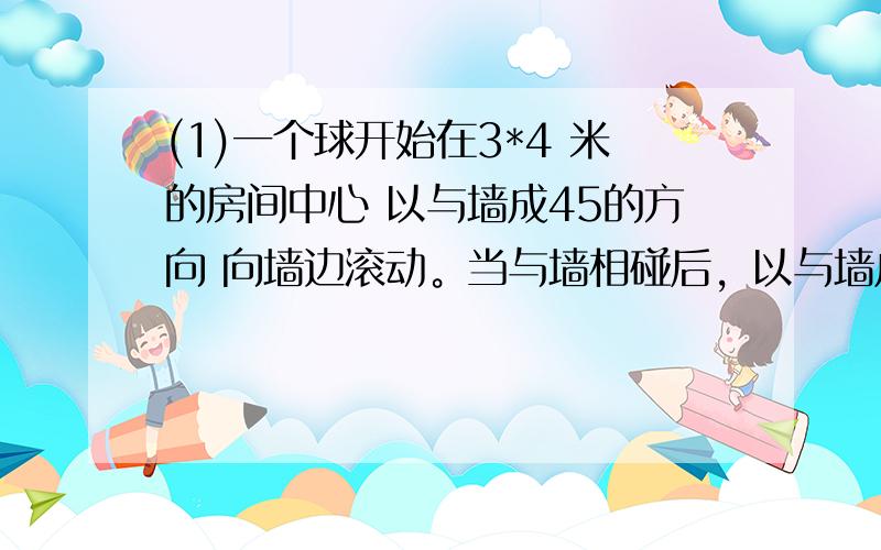 (1)一个球开始在3*4 米的房间中心 以与墙成45的方向 向墙边滚动。当与墙相碰后，以与墙成45向另一边滚动。当球滚动