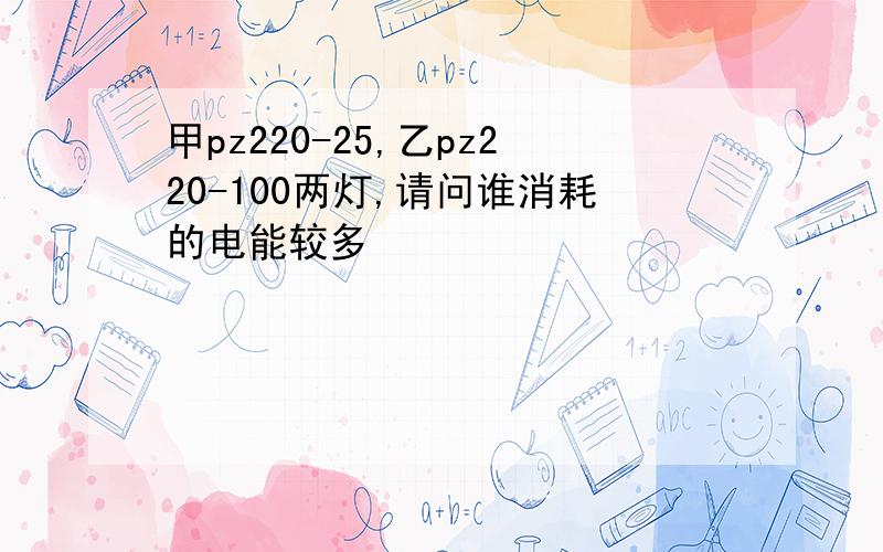 甲pz220-25,乙pz220-100两灯,请问谁消耗的电能较多