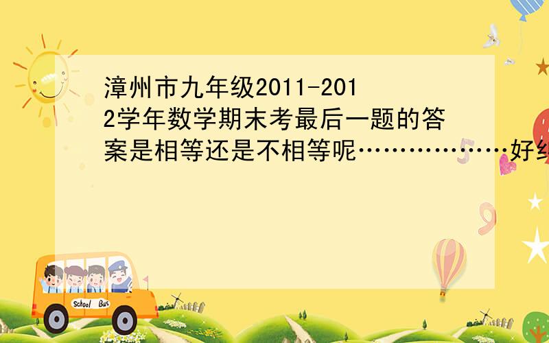 漳州市九年级2011-2012学年数学期末考最后一题的答案是相等还是不相等呢………………好纠结