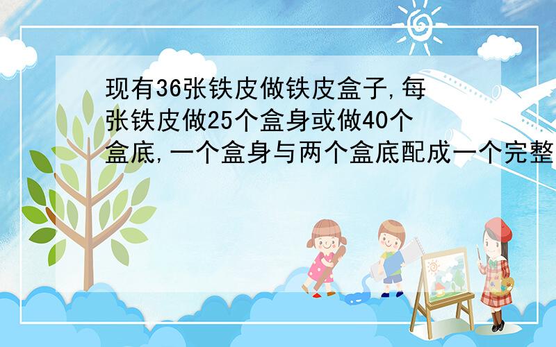 现有36张铁皮做铁皮盒子,每张铁皮做25个盒身或做40个盒底,一个盒身与两个盒底配成一个完整的盒子,问用多少张铁皮做盒身