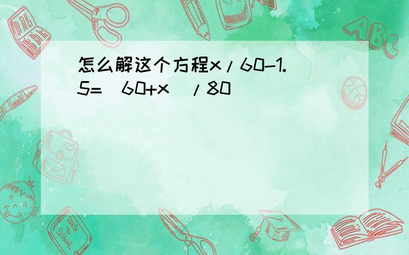 怎么解这个方程x/60-1.5=(60+x)/80